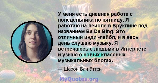 У меня есть дневная работа с понедельника по пятницу. Я работаю на лейбле в Бруклине под названием Ba Da Bing. Это отличный инди -лейбл, и я весь день слушаю музыку. Я встречаюсь с людьми в Интернете и узнаю о новых