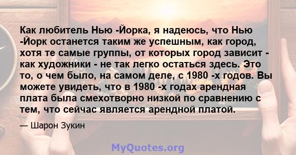 Как любитель Нью -Йорка, я надеюсь, что Нью -Йорк останется таким же успешным, как город, хотя те самые группы, от которых город зависит - как художники - не так легко остаться здесь. Это то, о чем было, на самом деле,