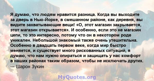 Я думаю, что людям нравится разница. Когда вы выходите за дверь в Нью-Йорке, в смешанном районе, как деревня, вы видите захватывающие вещи! «О, этот магазин закрывается, этот магазин открывается». И особенно, если это