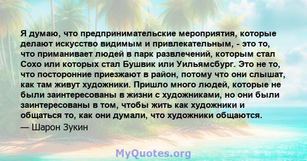 Я думаю, что предпринимательские мероприятия, которые делают искусство видимым и привлекательным, - это то, что приманивает людей в парк развлечений, которым стал Сохо или которых стал Бушвик или Уильямсбург. Это не то, 