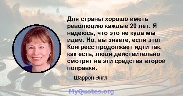 Для страны хорошо иметь революцию каждые 20 лет. Я надеюсь, что это не куда мы идем. Но, вы знаете, если этот Конгресс продолжает идти так, как есть, люди действительно смотрят на эти средства второй поправки.