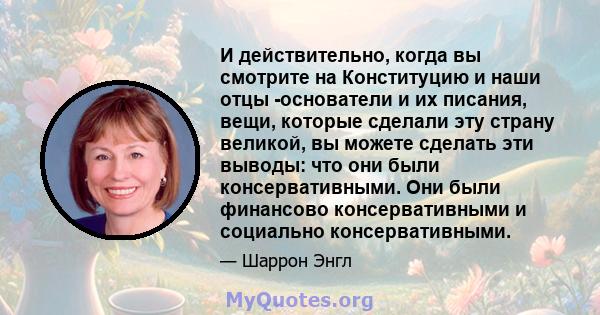 И действительно, когда вы смотрите на Конституцию и наши отцы -основатели и их писания, вещи, которые сделали эту страну великой, вы можете сделать эти выводы: что они были консервативными. Они были финансово