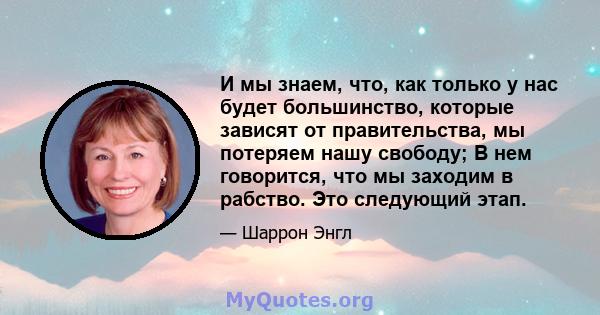 И мы знаем, что, как только у нас будет большинство, которые зависят от правительства, мы потеряем нашу свободу; В нем говорится, что мы заходим в рабство. Это следующий этап.