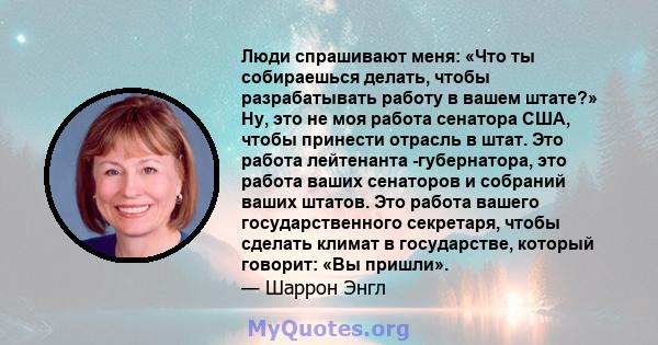 Люди спрашивают меня: «Что ты собираешься делать, чтобы разрабатывать работу в вашем штате?» Ну, это не моя работа сенатора США, чтобы принести отрасль в штат. Это работа лейтенанта -губернатора, это работа ваших