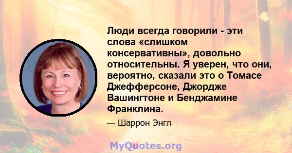 Люди всегда говорили - эти слова «слишком консервативны», довольно относительны. Я уверен, что они, вероятно, сказали это о Томасе Джефферсоне, Джордже Вашингтоне и Бенджамине Франклина.