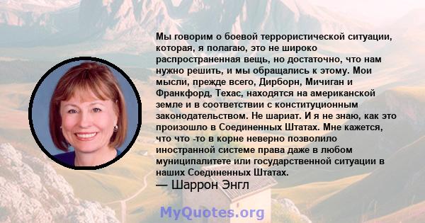 Мы говорим о боевой террористической ситуации, которая, я полагаю, это не широко распространенная вещь, но достаточно, что нам нужно решить, и мы обращались к этому. Мои мысли, прежде всего, Дирборн, Мичиган и