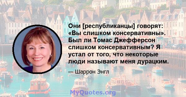 Они [республиканцы] говорят: «Вы слишком консервативны». Был ли Томас Джефферсон слишком консервативным? Я устал от того, что некоторые люди называют меня дурацким.