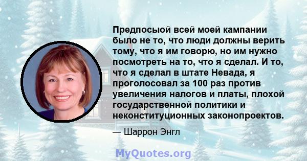 Предпосыой всей моей кампании было не то, что люди должны верить тому, что я им говорю, но им нужно посмотреть на то, что я сделал. И то, что я сделал в штате Невада, я проголосовал за 100 раз против увеличения налогов