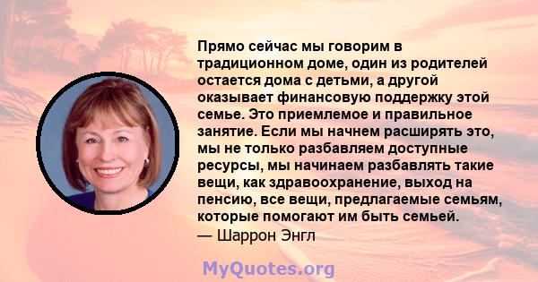 Прямо сейчас мы говорим в традиционном доме, один из родителей остается дома с детьми, а другой оказывает финансовую поддержку этой семье. Это приемлемое и правильное занятие. Если мы начнем расширять это, мы не только