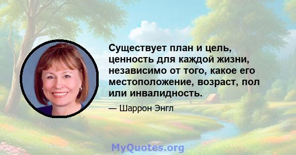 Существует план и цель, ценность для каждой жизни, независимо от того, какое его местоположение, возраст, пол или инвалидность.