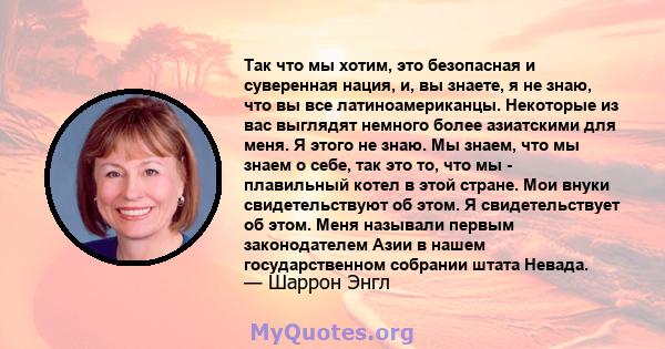 Так что мы хотим, это безопасная и суверенная нация, и, вы знаете, я не знаю, что вы все латиноамериканцы. Некоторые из вас выглядят немного более азиатскими для меня. Я этого не знаю. Мы знаем, что мы знаем о себе, так 