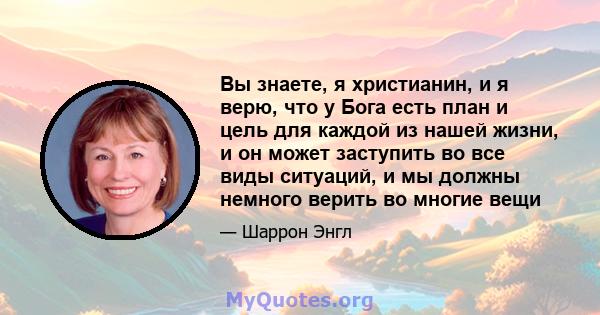 Вы знаете, я христианин, и я верю, что у Бога есть план и цель для каждой из нашей жизни, и он может заступить во все виды ситуаций, и мы должны немного верить во многие вещи