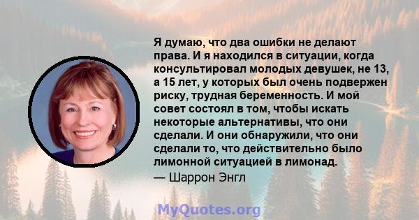 Я думаю, что два ошибки не делают права. И я находился в ситуации, когда консультировал молодых девушек, не 13, а 15 лет, у которых был очень подвержен риску, трудная беременность. И мой совет состоял в том, чтобы