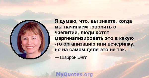 Я думаю, что, вы знаете, когда мы начинаем говорить о чаепитии, люди хотят маргинализировать это в какую -то организацию или вечеринку, но на самом деле это не так.