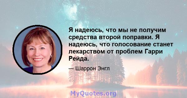 Я надеюсь, что мы не получим средства второй поправки. Я надеюсь, что голосование станет лекарством от проблем Гарри Рейда.