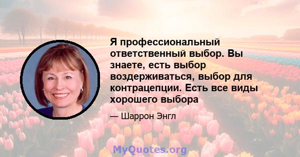 Я профессиональный ответственный выбор. Вы знаете, есть выбор воздерживаться, выбор для контрацепции. Есть все виды хорошего выбора