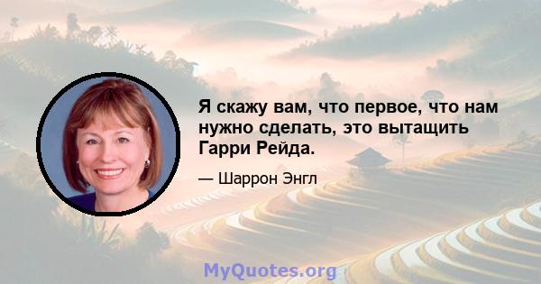 Я скажу вам, что первое, что нам нужно сделать, это вытащить Гарри Рейда.