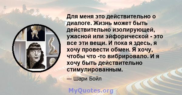 Для меня это действительно о диалоге. Жизнь может быть действительно изолирующей, ужасной или эйфорической - это все эти вещи. И пока я здесь, я хочу провести обмен. Я хочу, чтобы что -то вибрировало. И я хочу быть