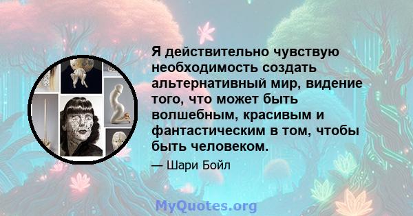 Я действительно чувствую необходимость создать альтернативный мир, видение того, что может быть волшебным, красивым и фантастическим в том, чтобы быть человеком.