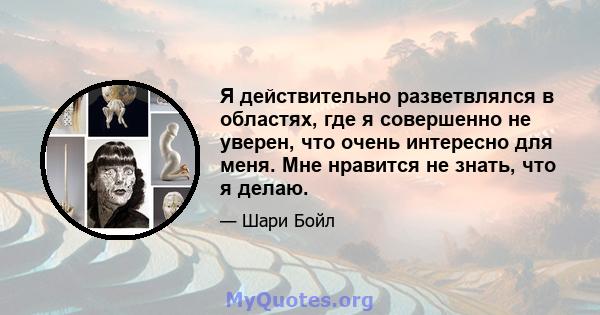 Я действительно разветвлялся в областях, где я совершенно не уверен, что очень интересно для меня. Мне нравится не знать, что я делаю.