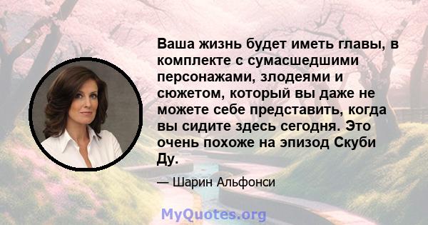 Ваша жизнь будет иметь главы, в комплекте с сумасшедшими персонажами, злодеями и сюжетом, который вы даже не можете себе представить, когда вы сидите здесь сегодня. Это очень похоже на эпизод Скуби Ду.