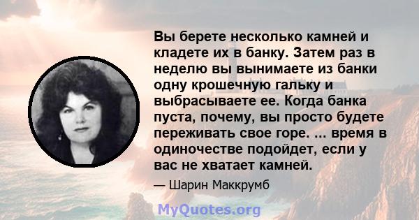 Вы берете несколько камней и кладете их в банку. Затем раз в неделю вы вынимаете из банки одну крошечную гальку и выбрасываете ее. Когда банка пуста, почему, вы просто будете переживать свое горе. ... время в