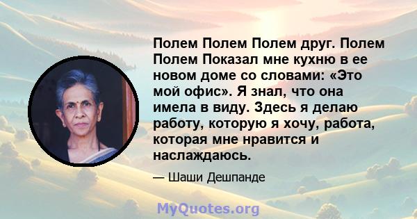 Полем Полем Полем друг. Полем Полем Показал мне кухню в ее новом доме со словами: «Это мой офис». Я знал, что она имела в виду. Здесь я делаю работу, которую я хочу, работа, которая мне нравится и наслаждаюсь.