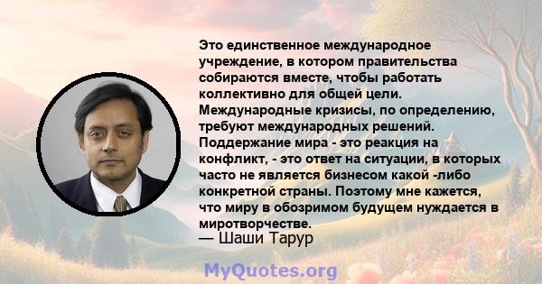 Это единственное международное учреждение, в котором правительства собираются вместе, чтобы работать коллективно для общей цели. Международные кризисы, по определению, требуют международных решений. Поддержание мира -