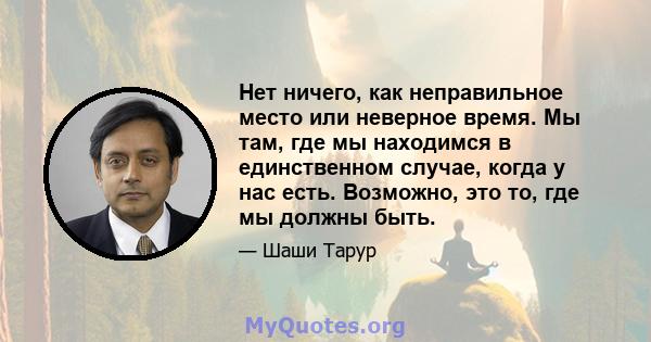 Нет ничего, как неправильное место или неверное время. Мы там, где мы находимся в единственном случае, когда у нас есть. Возможно, это то, где мы должны быть.