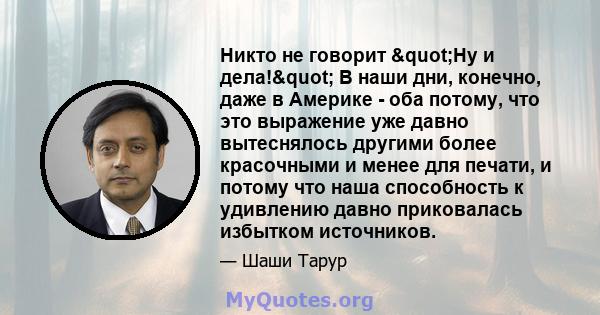 Никто не говорит "Ну и дела!" В наши дни, конечно, даже в Америке - оба потому, что это выражение уже давно вытеснялось другими более красочными и менее для печати, и потому что наша способность к удивлению