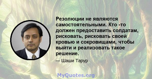 Резолюции не являются самостоятельными. Кто -то должен предоставить солдатам, рисковать, рисковать своей кровью и сокровищами, чтобы выйти и реализовать такое решение.