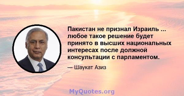 Пакистан не признал Израиль ... любое такое решение будет принято в высших национальных интересах после должной консультации с парламентом.