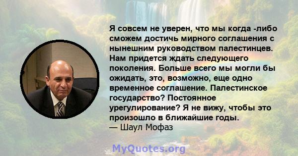 Я совсем не уверен, что мы когда -либо сможем достичь мирного соглашения с нынешним руководством палестинцев. Нам придется ждать следующего поколения. Больше всего мы могли бы ожидать, это, возможно, еще одно временное