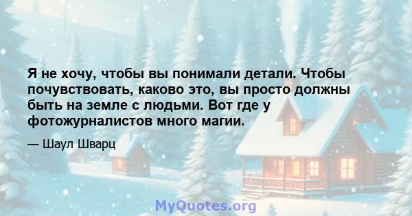 Я не хочу, чтобы вы понимали детали. Чтобы почувствовать, каково это, вы просто должны быть на земле с людьми. Вот где у фотожурналистов много магии.