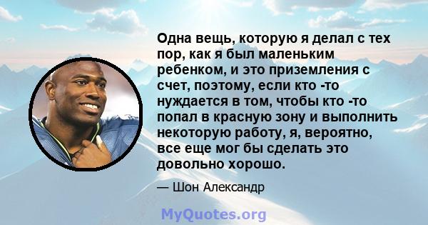 Одна вещь, которую я делал с тех пор, как я был маленьким ребенком, и это приземления с счет, поэтому, если кто -то нуждается в том, чтобы кто -то попал в красную зону и выполнить некоторую работу, я, вероятно, все еще