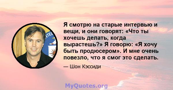 Я смотрю на старые интервью и вещи, и они говорят: «Что ты хочешь делать, когда вырастешь?» Я говорю: «Я хочу быть продюсером». И мне очень повезло, что я смог это сделать.