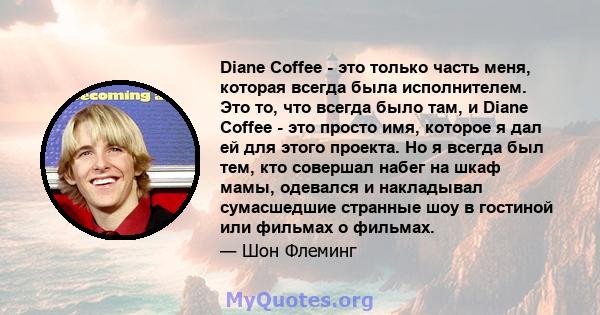 Diane Coffee - это только часть меня, которая всегда была исполнителем. Это то, что всегда было там, и Diane Coffee - это просто имя, которое я дал ей для этого проекта. Но я всегда был тем, кто совершал набег на шкаф