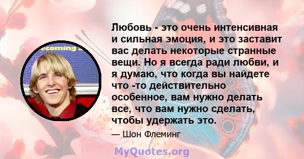 Любовь - это очень интенсивная и сильная эмоция, и это заставит вас делать некоторые странные вещи. Но я всегда ради любви, и я думаю, что когда вы найдете что -то действительно особенное, вам нужно делать все, что вам