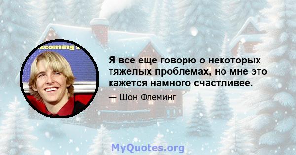 Я все еще говорю о некоторых тяжелых проблемах, но мне это кажется намного счастливее.