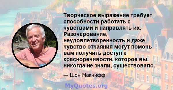 Творческое выражение требует способности работать с чувствами и направлять их. Разочарование, неудовлетворенность и даже чувство отчаяния могут помочь вам получить доступ к красноречивости, которое вы никогда не знали,