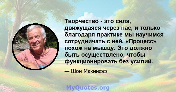 Творчество - это сила, движущаяся через нас, и только благодаря практике мы научимся сотрудничать с ней. «Процесс» похож на мышцу. Это должно быть осуществлено, чтобы функционировать без усилий.