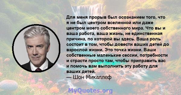 Для меня прорыв был осознанием того, что я не был центром вселенной или даже центром моего собственного мира. Что вы и ваша работа, ваша жизнь, не единственная причина, по которой вы здесь. Ваша роль состоит в том,