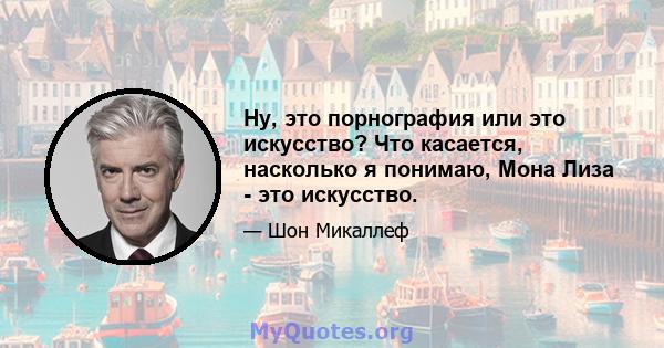 Ну, это порнография или это искусство? Что касается, насколько я понимаю, Мона Лиза - это искусство.