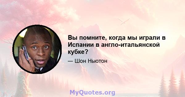 Вы помните, когда мы играли в Испании в англо-итальянской кубке?