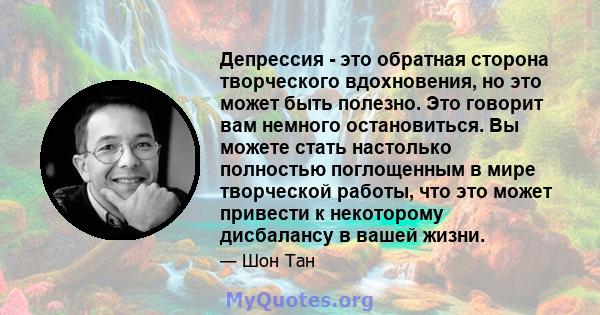 Депрессия - это обратная сторона творческого вдохновения, но это может быть полезно. Это говорит вам немного остановиться. Вы можете стать настолько полностью поглощенным в мире творческой работы, что это может привести 