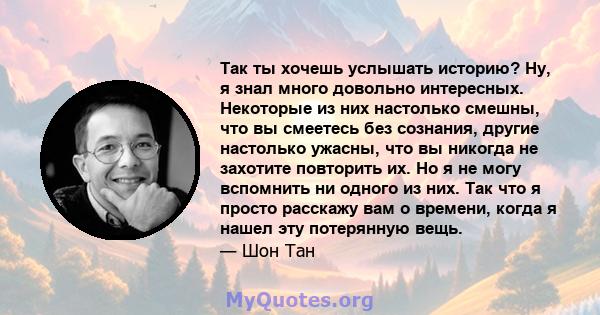 Так ты хочешь услышать историю? Ну, я знал много довольно интересных. Некоторые из них настолько смешны, что вы смеетесь без сознания, другие настолько ужасны, что вы никогда не захотите повторить их. Но я не могу