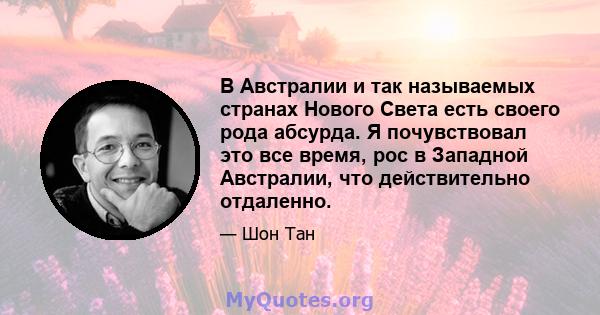 В Австралии и так называемых странах Нового Света есть своего рода абсурда. Я почувствовал это все время, рос в Западной Австралии, что действительно отдаленно.