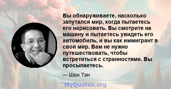 Вы обнаруживаете, насколько запутался мир, когда пытаетесь его нарисовать. Вы смотрите на машину и пытаетесь увидеть его автомобиль, и вы как иммигрант в свой мир. Вам не нужно путешествовать, чтобы встретиться с