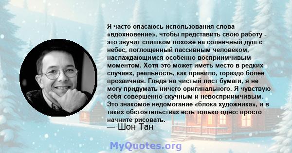 Я часто опасаюсь использования слова «вдохновение», чтобы представить свою работу - это звучит слишком похоже на солнечный душ с небес, поглощенный пассивным человеком, наслаждающимся особенно восприимчивым моментом.