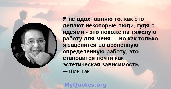 Я не вдохновляю то, как это делают некоторые люди, гудя с идеями - это похоже на тяжелую работу для меня ... но как только я зацепится во вселенную определенную работу, это становится почти как эстетическая зависимость.